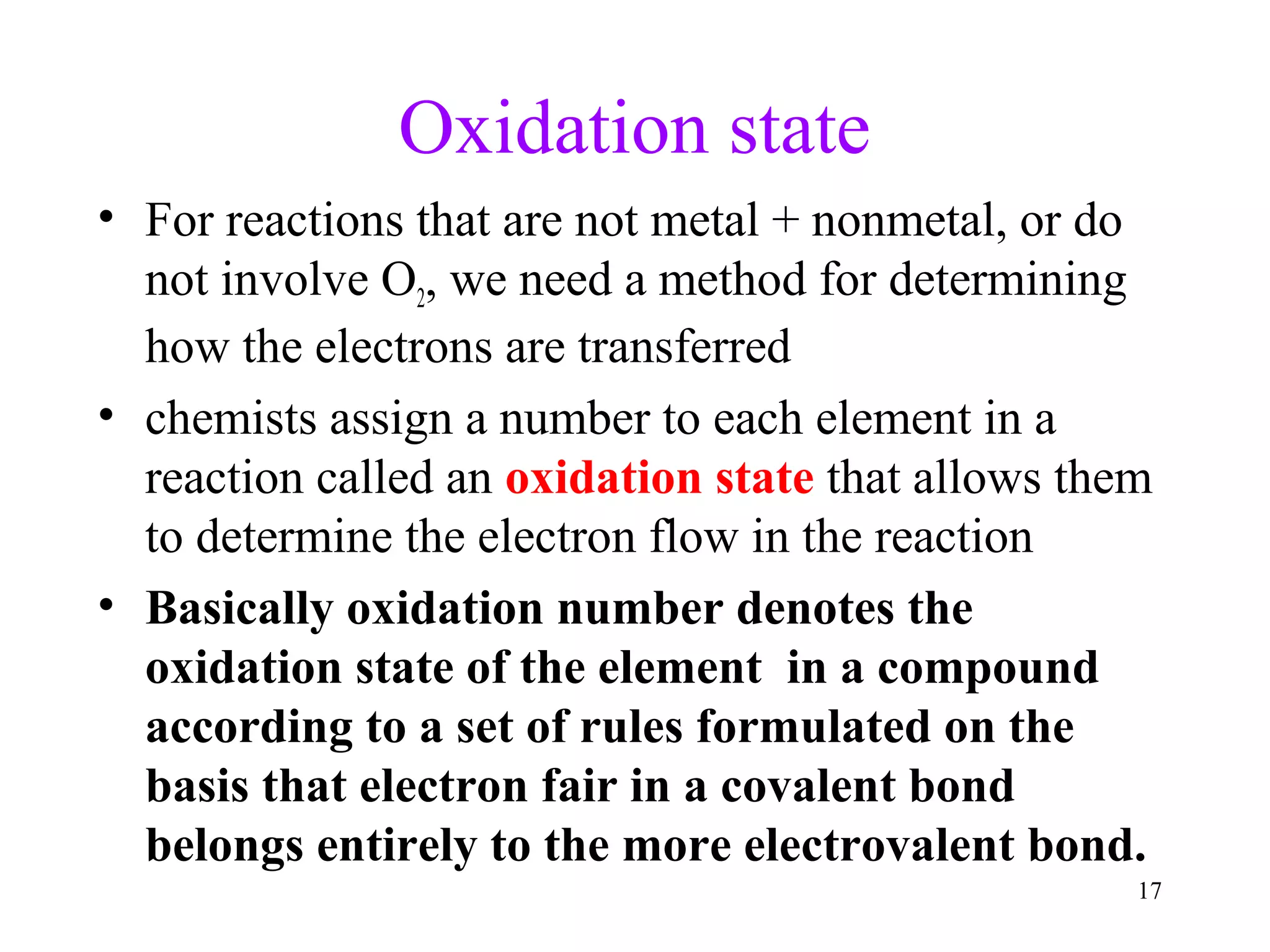 17
Oxidation state
• For reactions that are not metal + nonmetal, or do
not involve O2, we need a method for determining
how the electrons are transferred
• chemists assign a number to each element in a
reaction called an oxidation state that allows them
to determine the electron flow in the reaction
• Basically oxidation number denotes the
oxidation state of the element in a compound
according to a set of rules formulated on the
basis that electron fair in a covalent bond
belongs entirely to the more electrovalent bond.
 