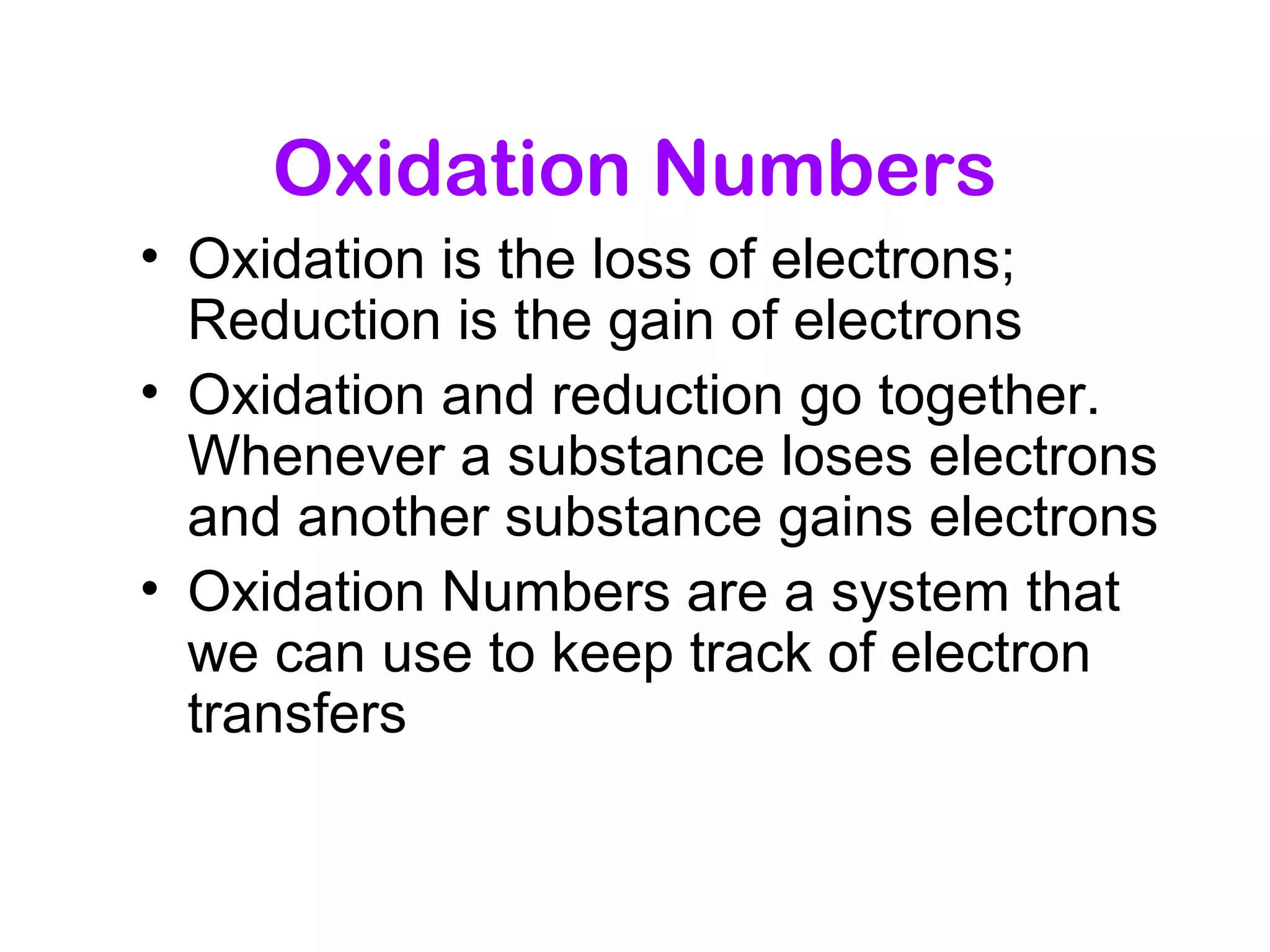 Oxidation Numbers
• Oxidation is the loss of electrons;
Reduction is the gain of electrons
• Oxidation and reduction go together.
Whenever a substance loses electrons
and another substance gains electrons
• Oxidation Numbers are a system that
we can use to keep track of electron
transfers
 