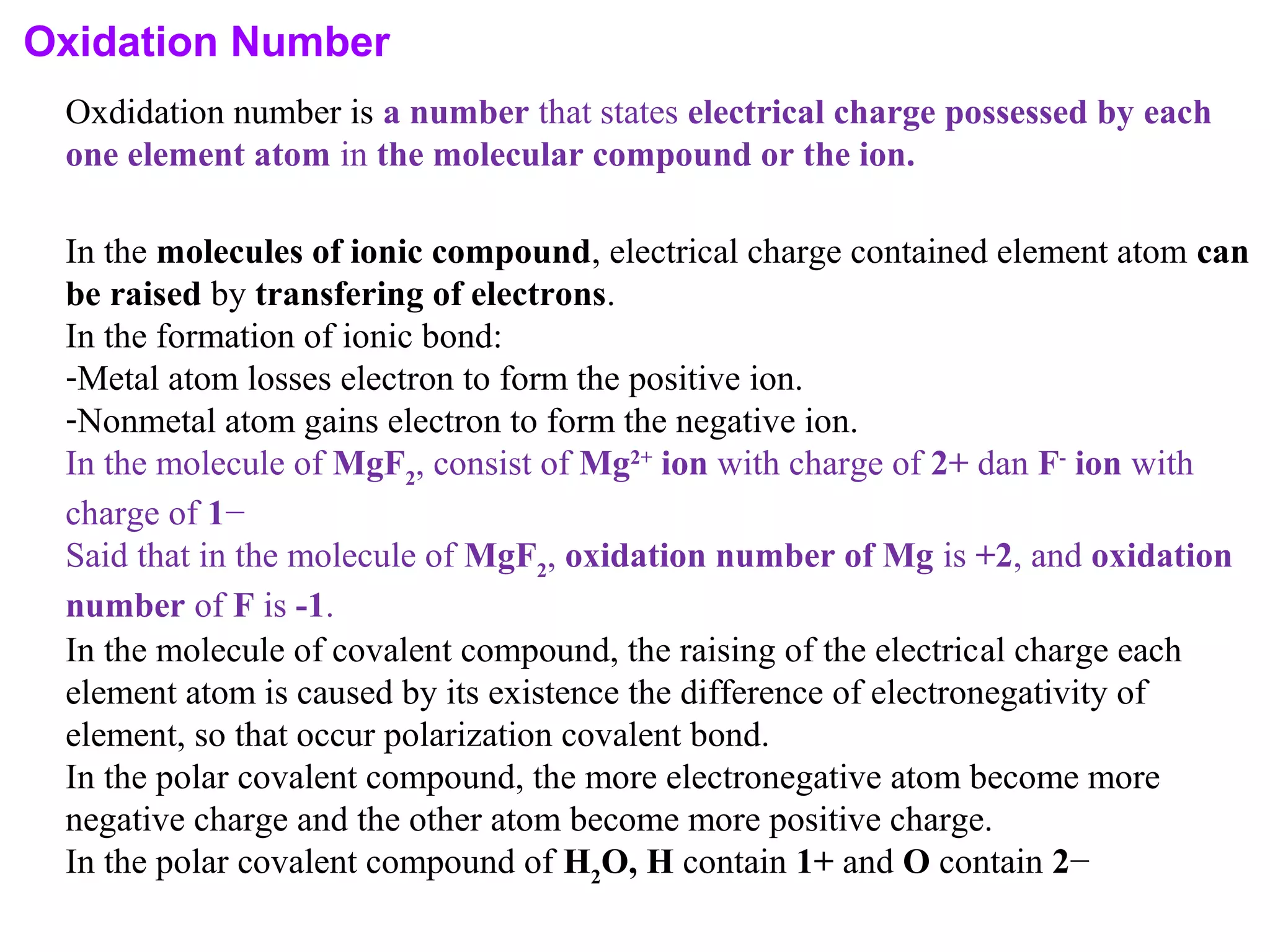 Oxidation Number
Oxdidation number is a number that states electrical charge possessed by each
one element atom in the molecular compound or the ion.
In the molecules of ionic compound, electrical charge contained element atom can
be raised by transfering of electrons.
In the formation of ionic bond:
-Metal atom losses electron to form the positive ion.
-Nonmetal atom gains electron to form the negative ion.
In the molecule of MgF2
, consist of Mg2+
ion with charge of 2+ dan F-
ion with
charge of 1−
Said that in the molecule of MgF2
, oxidation number of Mg is +2, and oxidation
number of F is -1.
In the molecule of covalent compound, the raising of the electrical charge each
element atom is caused by its existence the difference of electronegativity of
element, so that occur polarization covalent bond.
In the polar covalent compound, the more electronegative atom become more
negative charge and the other atom become more positive charge.
In the polar covalent compound of H2
O, H contain 1+ and O contain 2−
 