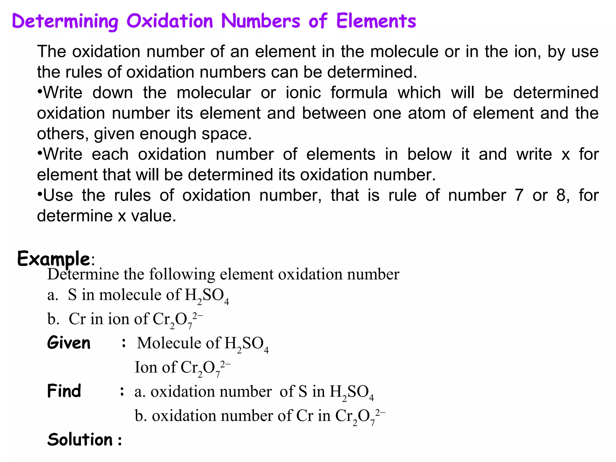 Determining Oxidation Numbers of Elements
The oxidation number of an element in the molecule or in the ion, by use
the rules of oxidation numbers can be determined.
•Write down the molecular or ionic formula which will be determined
oxidation number its element and between one atom of element and the
others, given enough space.
•Write each oxidation number of elements in below it and write x for
element that will be determined its oxidation number.
•Use the rules of oxidation number, that is rule of number 7 or 8, for
determine x value.
Determine the following element oxidation number
a. S in molecule of H2
SO4
b. Cr in ion of Cr2
O7
2−
Given : Molecule of H2
SO4
Ion of Cr2
O7
2−
Find : a. oxidation number of S in H2
SO4
b. oxidation number of Cr in Cr2
O7
2−
Solution :
Example:
 