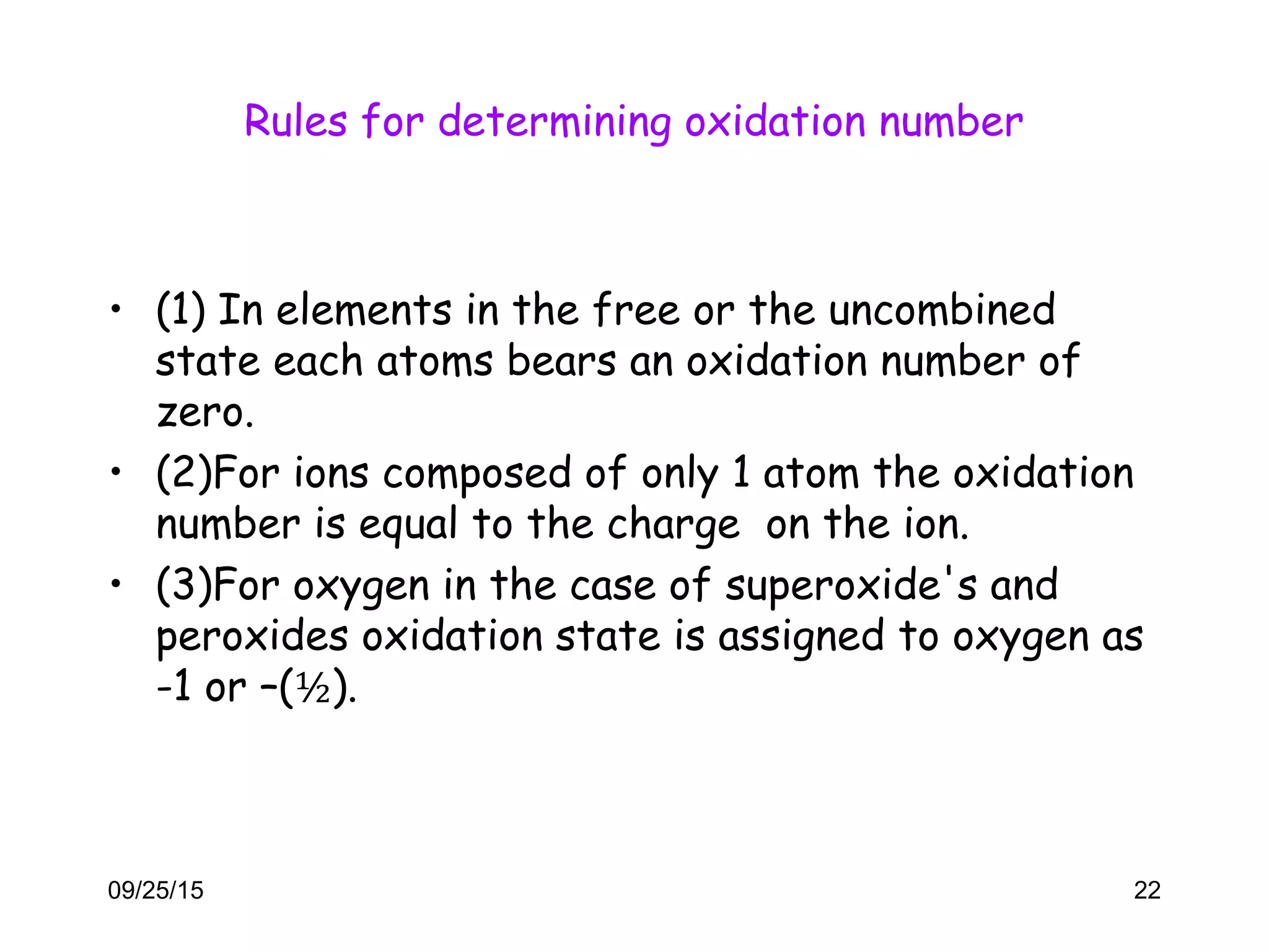 Rules for determining oxidation number
• (1) In elements in the free or the uncombined
state each atoms bears an oxidation number of
zero.
• (2)For ions composed of only 1 atom the oxidation
number is equal to the charge on the ion.
• (3)For oxygen in the case of superoxide's and
peroxides oxidation state is assigned to oxygen as
-1 or –(½).
09/25/15 22
 