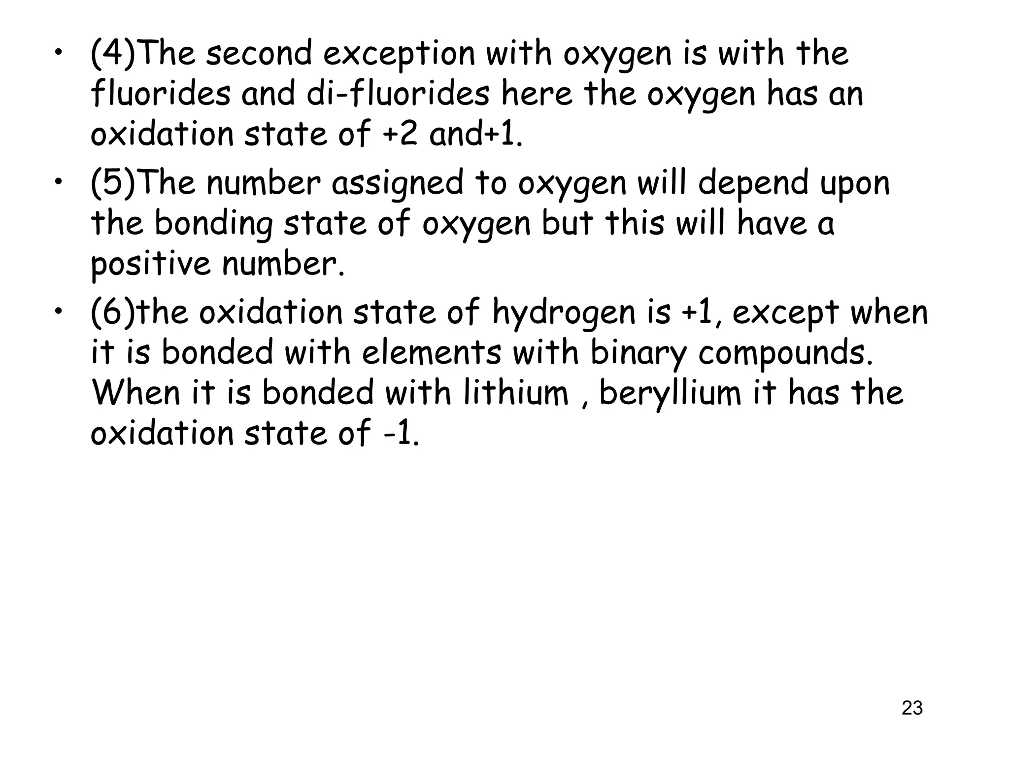 • (4)The second exception with oxygen is with the
fluorides and di-fluorides here the oxygen has an
oxidation state of +2 and+1.
• (5)The number assigned to oxygen will depend upon
the bonding state of oxygen but this will have a
positive number.
• (6)the oxidation state of hydrogen is +1, except when
it is bonded with elements with binary compounds.
When it is bonded with lithium , beryllium it has the
oxidation state of -1.
23
 