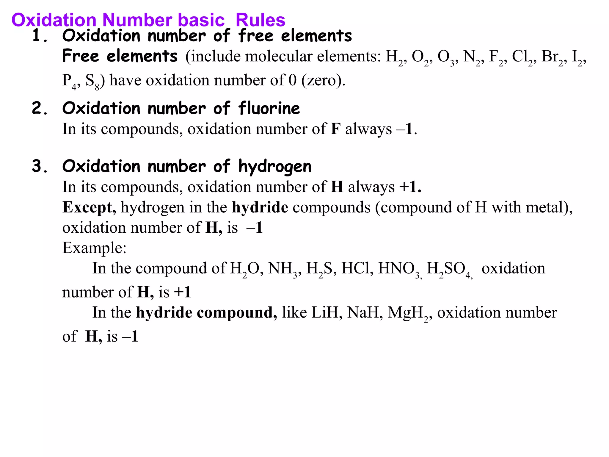 Oxidation Number basic Rules
1. Oxidation number of free elements
Free elements (include molecular elements: H2
, O2
, O3
, N2
, F2
, Cl2
, Br2
, I2
,
P4
, S8
) have oxidation number of 0 (zero).
2. Oxidation number of fluorine
In its compounds, oxidation number of F always –1.
3. Oxidation number of hydrogen
In its compounds, oxidation number of H always +1.
Except, hydrogen in the hydride compounds (compound of H with metal),
oxidation number of H, is –1
Example:
In the compound of H2
O, NH3
, H2
S, HCl, HNO3,
H2
SO4,
oxidation
number of H, is +1
In the hydride compound, like LiH, NaH, MgH2
, oxidation number
of H, is –1
 