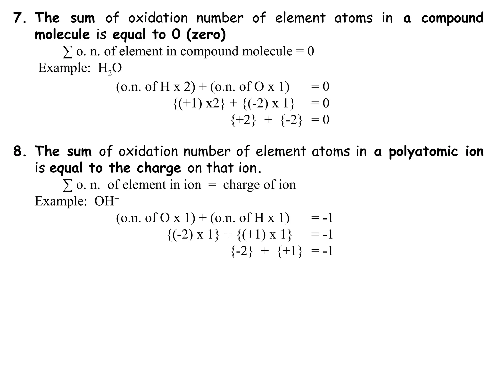 7. The sum of oxidation number of element atoms in a compound
molecule is equal to 0 (zero)
∑ o. n. of element in compound molecule = 0
Example: H2O
(o.n. of H x 2) + (o.n. of O x 1) = 0
{(+1) x2} + {(-2) x 1} = 0
{+2} + {-2} = 0
8. The sum of oxidation number of element atoms in a polyatomic ion
is equal to the charge on that ion.
∑ o. n. of element in ion = charge of ion
Example: OH−
(o.n. of O x 1) + (o.n. of H x 1) = -1
{(-2) x 1} + {(+1) x 1} = -1
{-2} + {+1} = -1
 