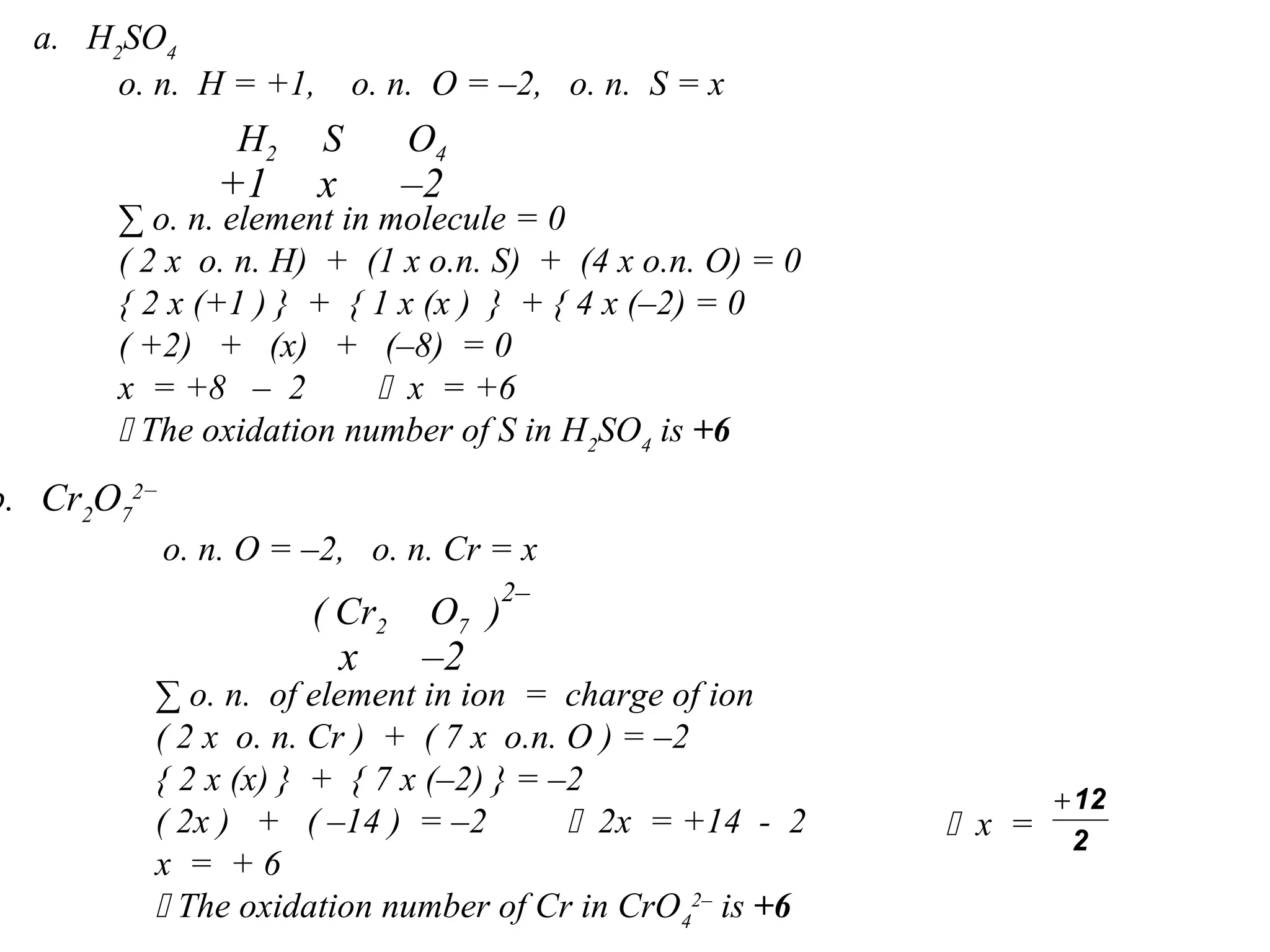 a. H2
SO4
∑ o. n. element in molecule = 0
( 2 x o. n. H) + (1 x o.n. S) + (4 x o.n. O) = 0
{ 2 x (+1 ) } + { 1 x (x ) } + { 4 x (–2) = 0
( +2) + (x) + (–8) = 0
x = +8 – 2  x = +6
 The oxidation number of S in H2
SO4
is +6
o. n. H = +1, o. n. O = –2, o. n. S = x
H2 S O4
+1 –2x
b. Cr2
O7
2−
∑ o. n. of element in ion = charge of ion
( 2 x o. n. Cr ) + ( 7 x o.n. O ) = –2
{ 2 x (x) } + { 7 x (–2) } = –2
( 2x ) + ( –14 ) = –2  2x = +14 - 2
x = + 6
 The oxidation number of Cr in CrO4
2–
is +6
o. n. O = –2, o. n. Cr = x
O7 )
–2x
( Cr2
2–
 x = 2
12+
 