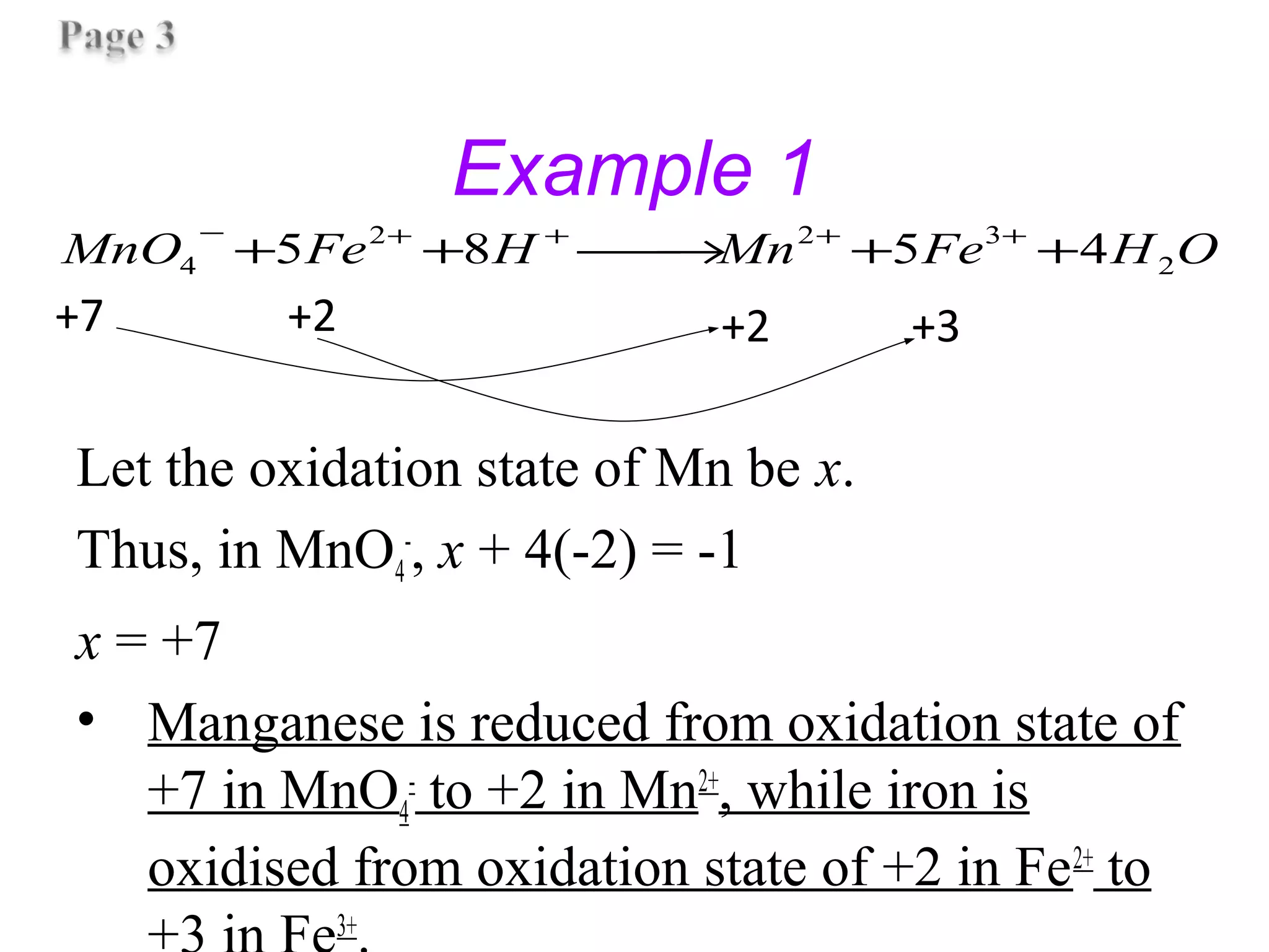 Example 1
Let the oxidation state of Mn be x.
Thus, in MnO4
-
, x + 4(-2) = -1
x = +7
• Manganese is reduced from oxidation state of
+7 in MnO4
-
to +2 in Mn2+
, while iron is
oxidised from oxidation state of +2 in Fe2+
to
3+
OHFeMnHFeMnO 2
322
4 4585 ++→++ ++++−
+7 +2 +2 +3
 