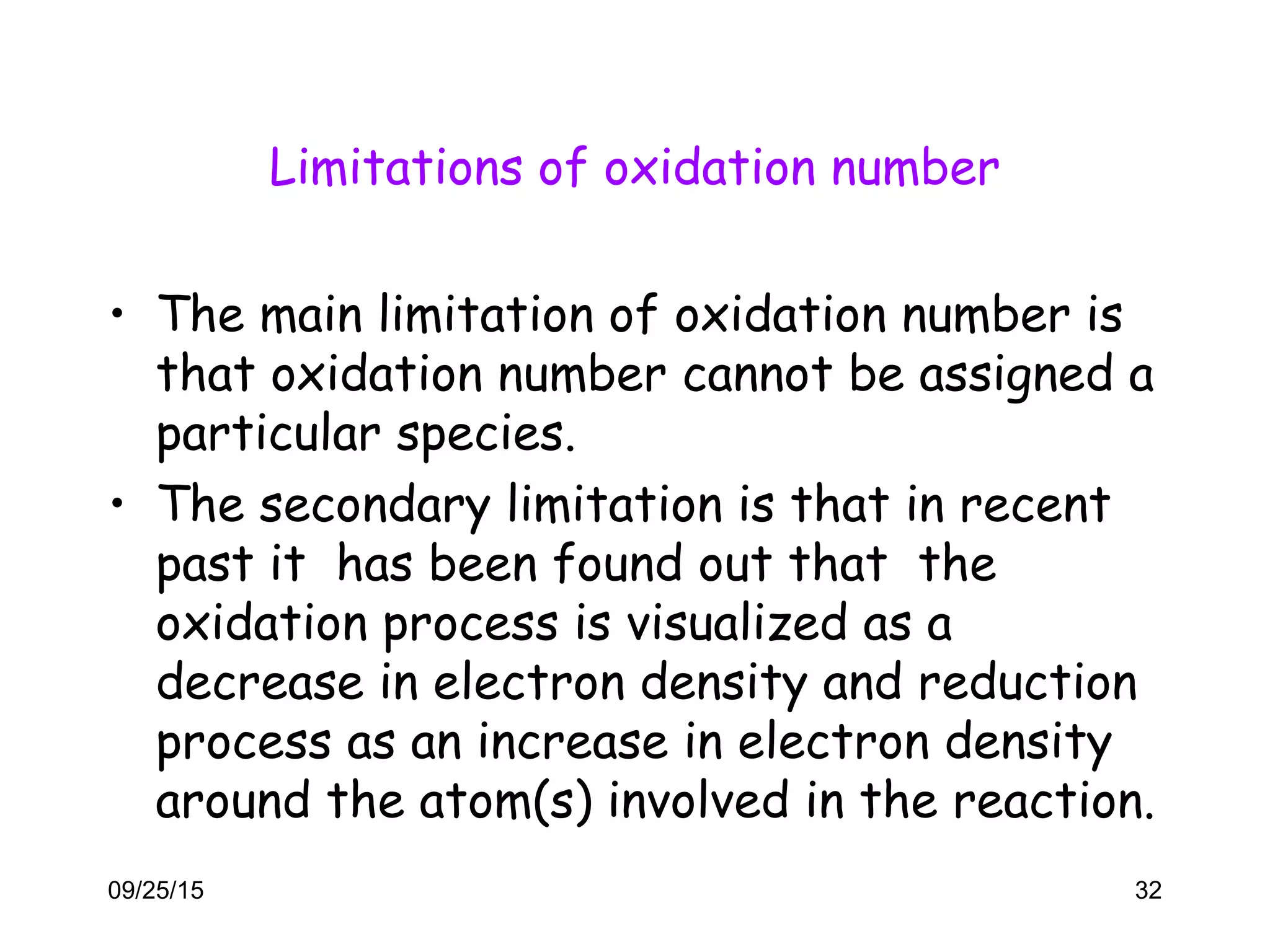 Limitations of oxidation number
• The main limitation of oxidation number is
that oxidation number cannot be assigned a
particular species.
• The secondary limitation is that in recent
past it has been found out that the
oxidation process is visualized as a
decrease in electron density and reduction
process as an increase in electron density
around the atom(s) involved in the reaction.
09/25/15 32
 