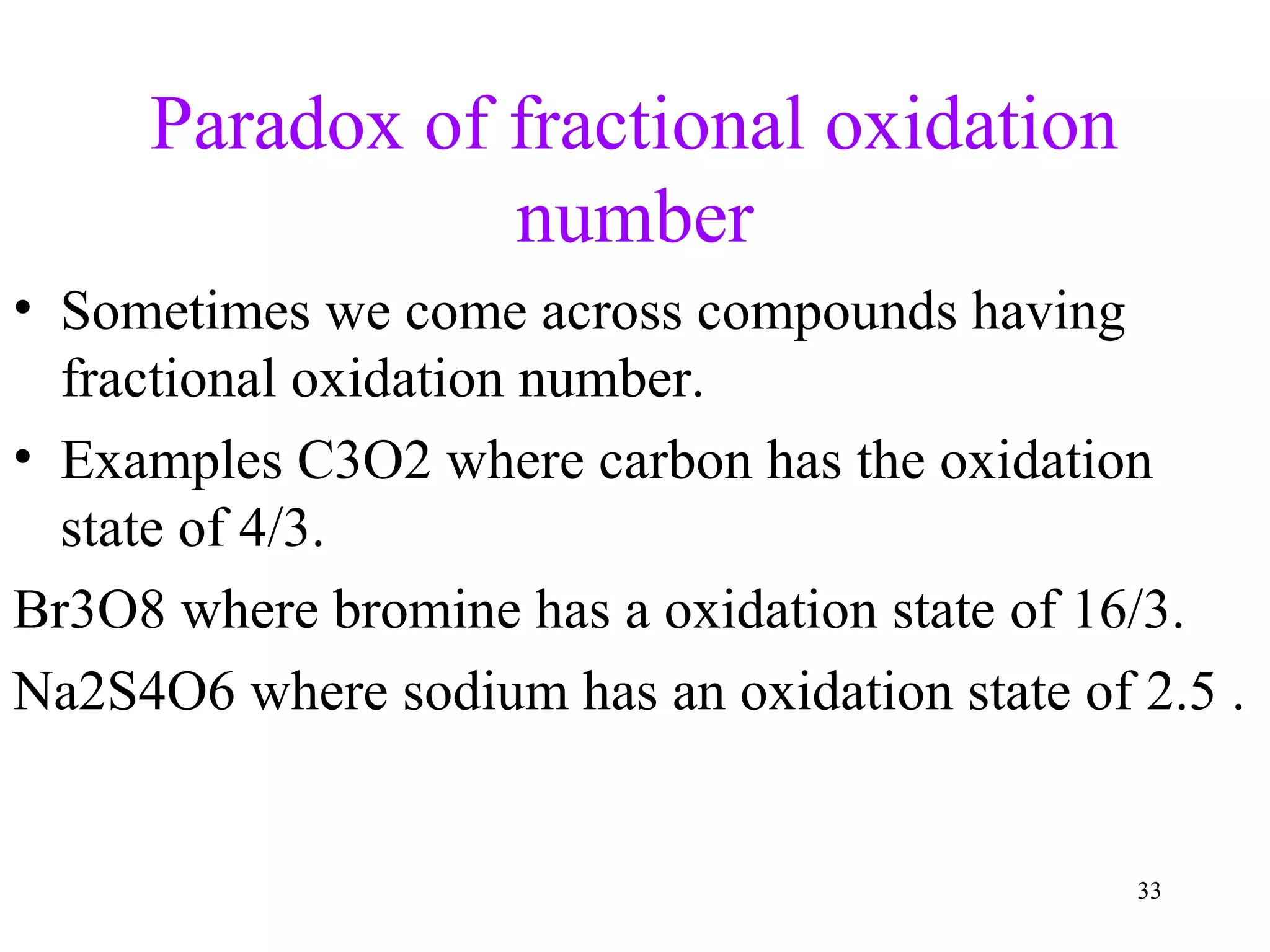 Paradox of fractional oxidation
number
• Sometimes we come across compounds having
fractional oxidation number.
• Examples C3O2 where carbon has the oxidation
state of 4/3.
Br3O8 where bromine has a oxidation state of 16/3.
Na2S4O6 where sodium has an oxidation state of 2.5 .
33
 
