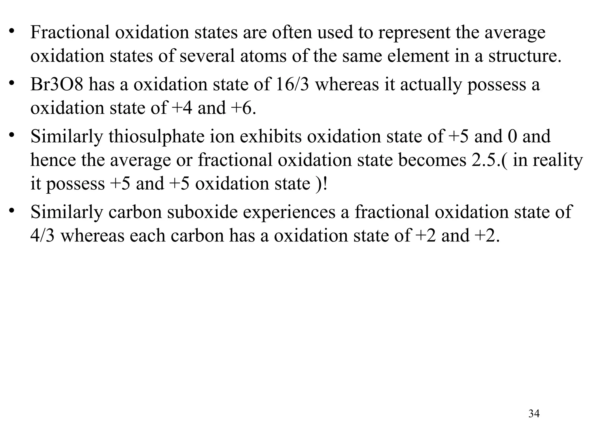 • Fractional oxidation states are often used to represent the average
oxidation states of several atoms of the same element in a structure.
• Br3O8 has a oxidation state of 16/3 whereas it actually possess a
oxidation state of +4 and +6.
• Similarly thiosulphate ion exhibits oxidation state of +5 and 0 and
hence the average or fractional oxidation state becomes 2.5.( in reality
it possess +5 and +5 oxidation state )!
• Similarly carbon suboxide experiences a fractional oxidation state of
4/3 whereas each carbon has a oxidation state of +2 and +2.
34
 