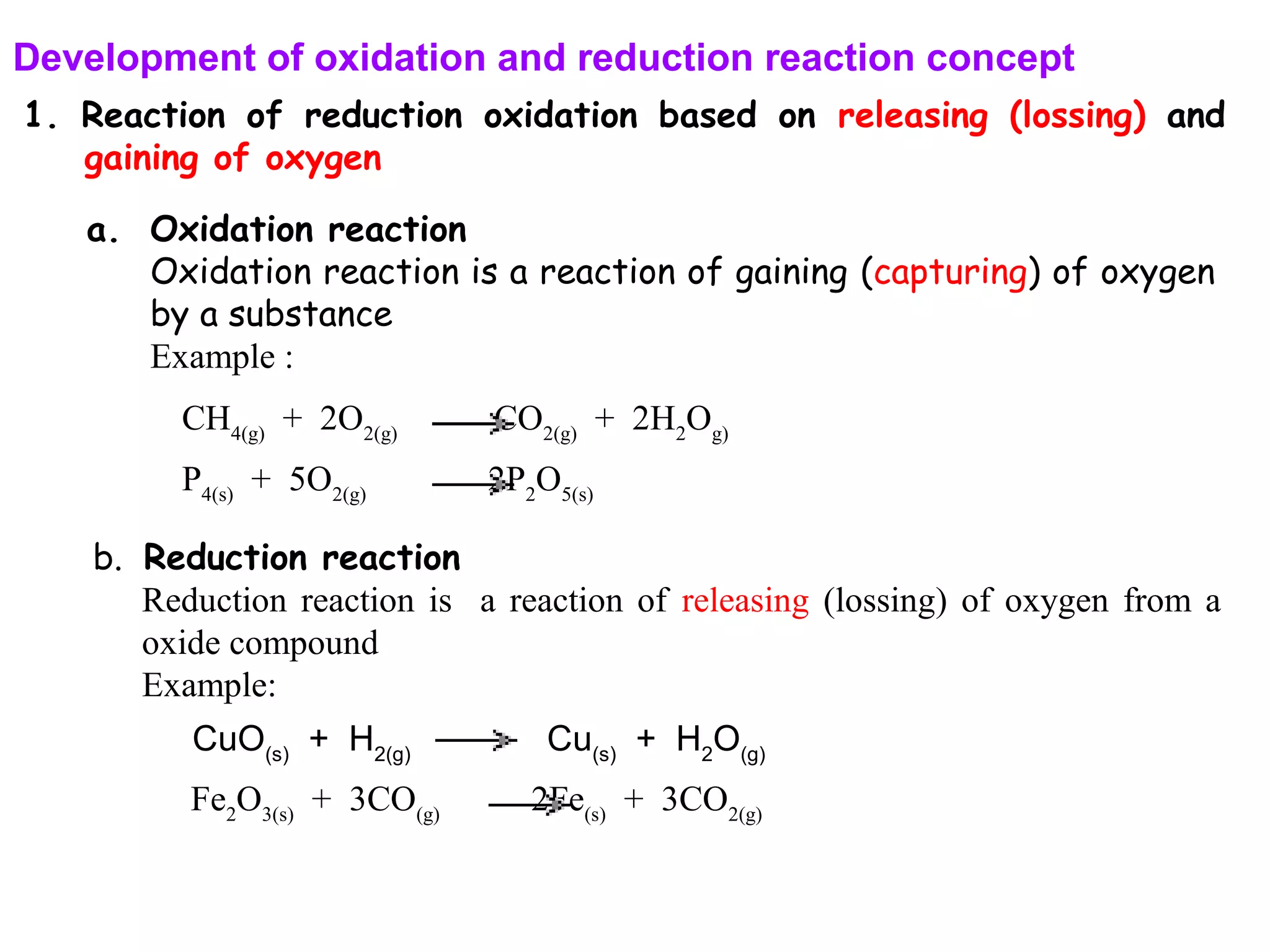 Development of oxidation and reduction reaction concept
1. Reaction of reduction oxidation based on releasing (lossing) and
gaining of oxygen
a. Oxidation reaction
Oxidation reaction is a reaction of gaining (capturing) of oxygen
by a substance
Example :
CH4(g)
+ 2O2(g)
CO2(g)
+ 2H2
Og)
b. Reduction reaction
Reduction reaction is a reaction of releasing (lossing) of oxygen from a
oxide compound
Example:
Fe2
O3(s)
+ 3CO(g)
2Fe(s)
+ 3CO2(g)
P4(s)
+ 5O2(g)
2P2
O5(s)
CuO(s)
+ H2(g)
Cu(s)
+ H2
O(g)
 