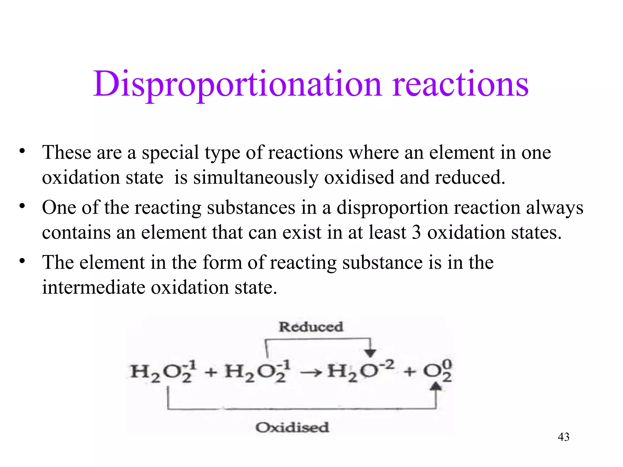 Disproportionation reactions
• These are a special type of reactions where an element in one
oxidation state is simultaneously oxidised and reduced.
• One of the reacting substances in a disproportion reaction always
contains an element that can exist in at least 3 oxidation states.
• The element in the form of reacting substance is in the
intermediate oxidation state.
43
 