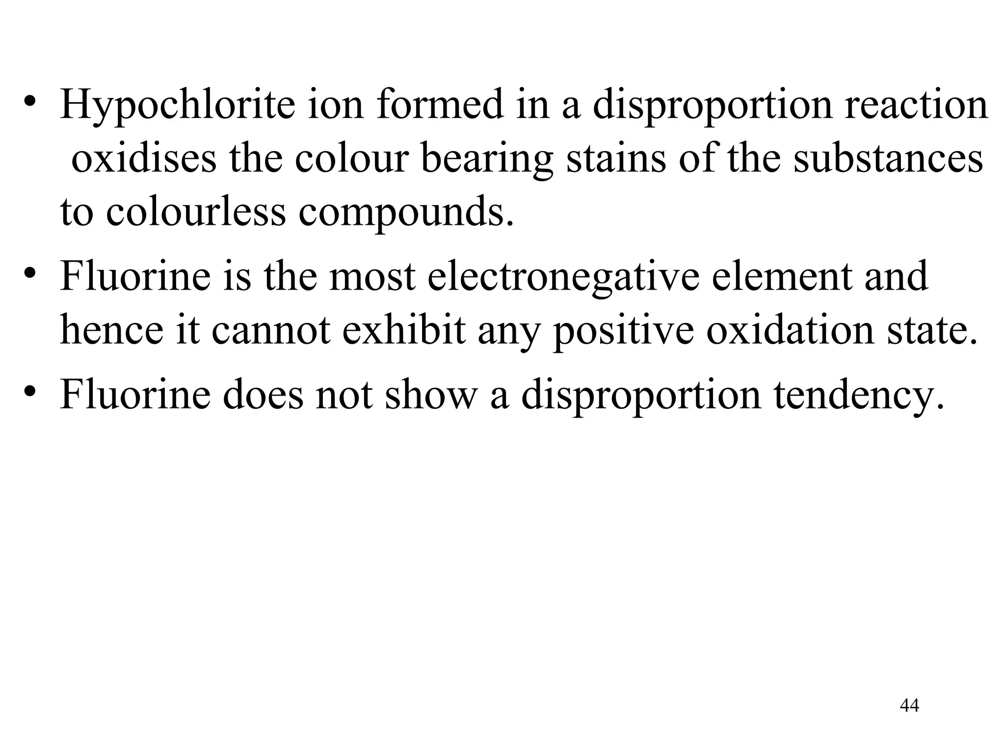 44
• Hypochlorite ion formed in a disproportion reaction
oxidises the colour bearing stains of the substances
to colourless compounds.
• Fluorine is the most electronegative element and
hence it cannot exhibit any positive oxidation state.
• Fluorine does not show a disproportion tendency.
 