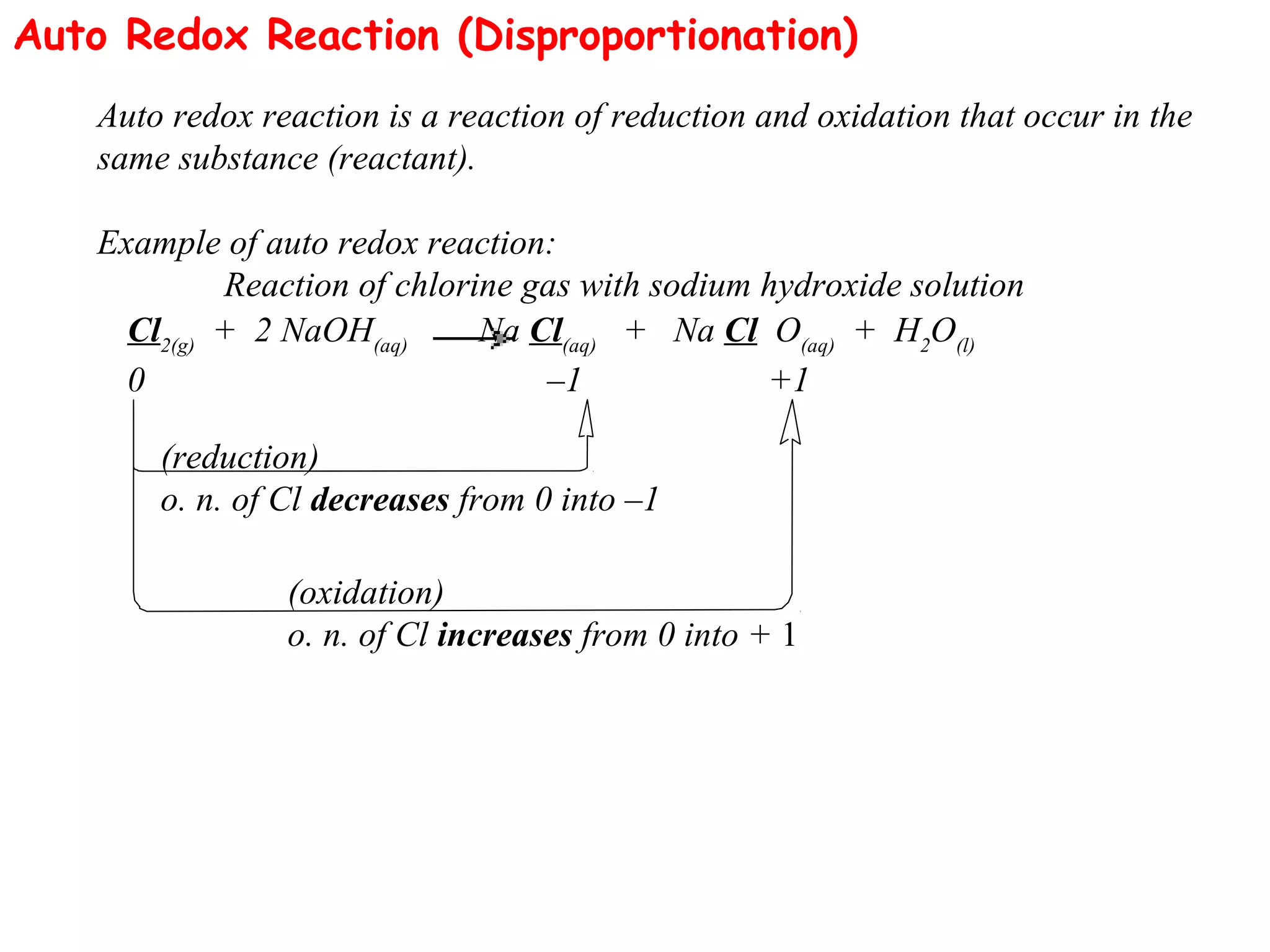 Auto Redox Reaction (Disproportionation)
Auto redox reaction is a reaction of reduction and oxidation that occur in the
same substance (reactant).
Example of auto redox reaction:
Reaction of chlorine gas with sodium hydroxide solution
Cl2(g)
+ 2 NaOH(aq)
Na Cl(aq)
+ Na Cl O(aq)
+ H2
O(l)
0 –1 +1
(reduction)
o. n. of Cl decreases from 0 into –1
(oxidation)
o. n. of Cl increases from 0 into + 1
 