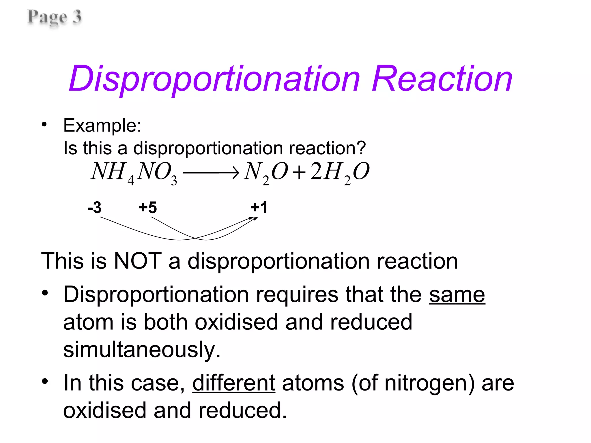 Disproportionation Reaction
• Example:
Is this a disproportionation reaction?
This is NOT a disproportionation reaction
• Disproportionation requires that the same
atom is both oxidised and reduced
simultaneously.
• In this case, different atoms (of nitrogen) are
oxidised and reduced.
-3 +5 +1
OHONNONH 2234 2+→
 