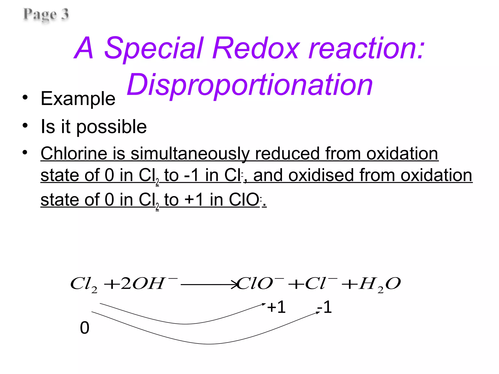 A Special Redox reaction:
Disproportionation• Example
• Is it possible
• Chlorine is simultaneously reduced from oxidation
state of 0 in Cl2 to -1 in Cl-
, and oxidised from oxidation
state of 0 in Cl2 to +1 in ClO-
.
OHClClOOHCl 22 2 ++→+ −−−
0
+1 -1
 