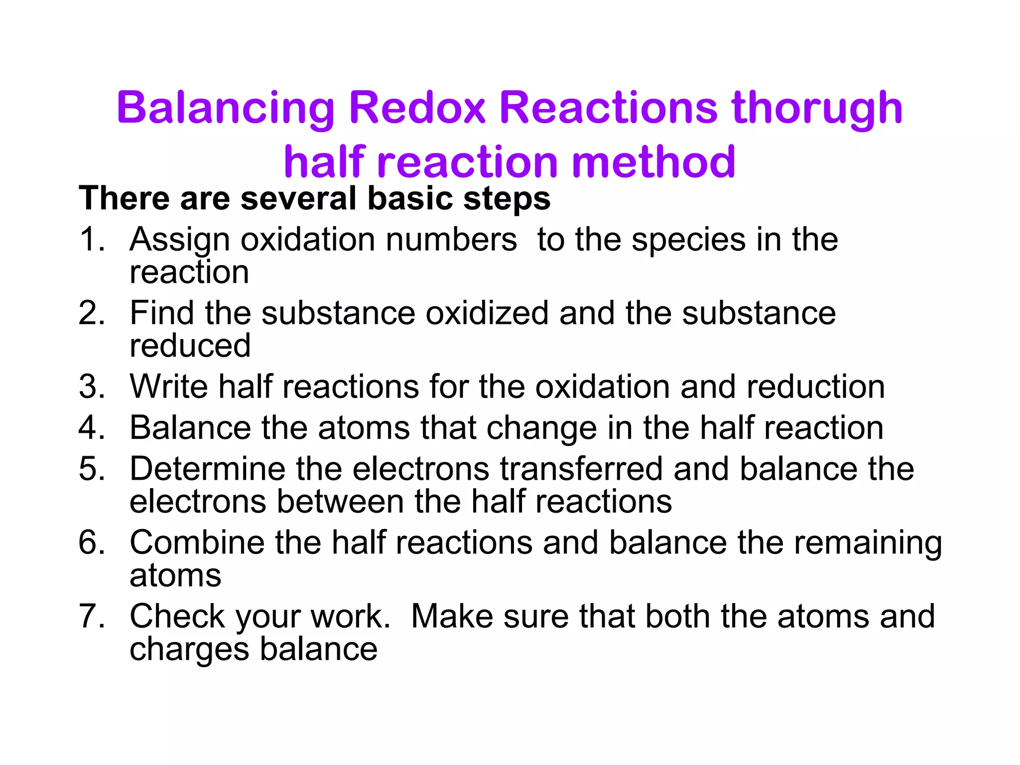 Balancing Redox Reactions thorugh
half reaction method
There are several basic steps
1. Assign oxidation numbers to the species in the
reaction
2. Find the substance oxidized and the substance
reduced
3. Write half reactions for the oxidation and reduction
4. Balance the atoms that change in the half reaction
5. Determine the electrons transferred and balance the
electrons between the half reactions
6. Combine the half reactions and balance the remaining
atoms
7. Check your work. Make sure that both the atoms and
charges balance
 