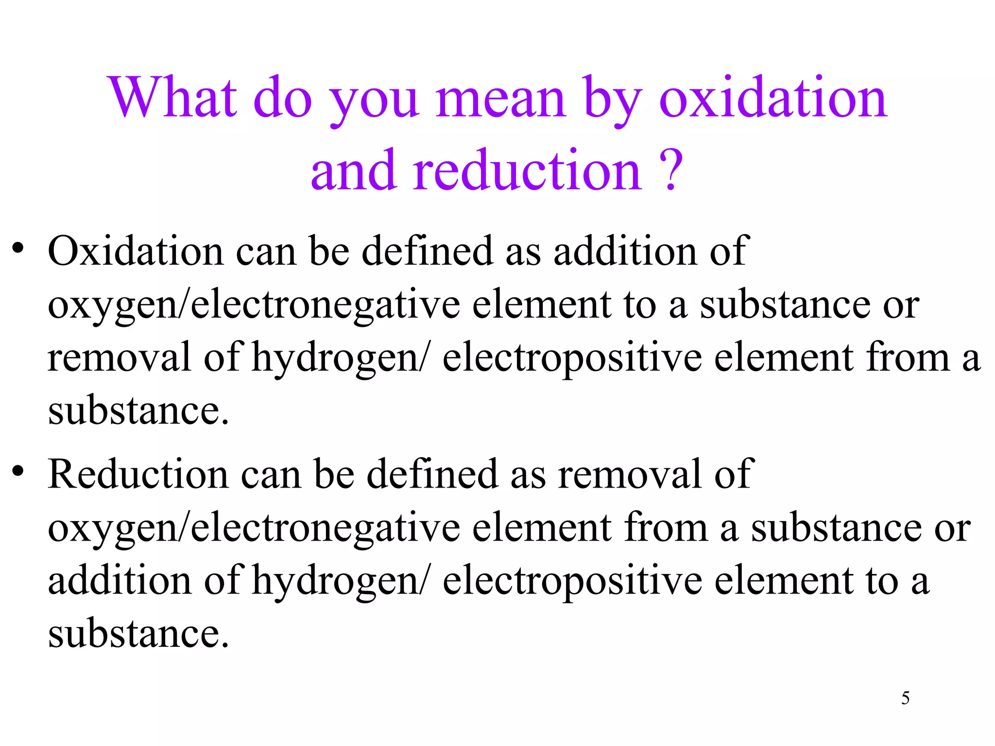 What do you mean by oxidation
and reduction ?
• Oxidation can be defined as addition of
oxygen/electronegative element to a substance or
removal of hydrogen/ electropositive element from a
substance.
• Reduction can be defined as removal of
oxygen/electronegative element from a substance or
addition of hydrogen/ electropositive element to a
substance.
5
 