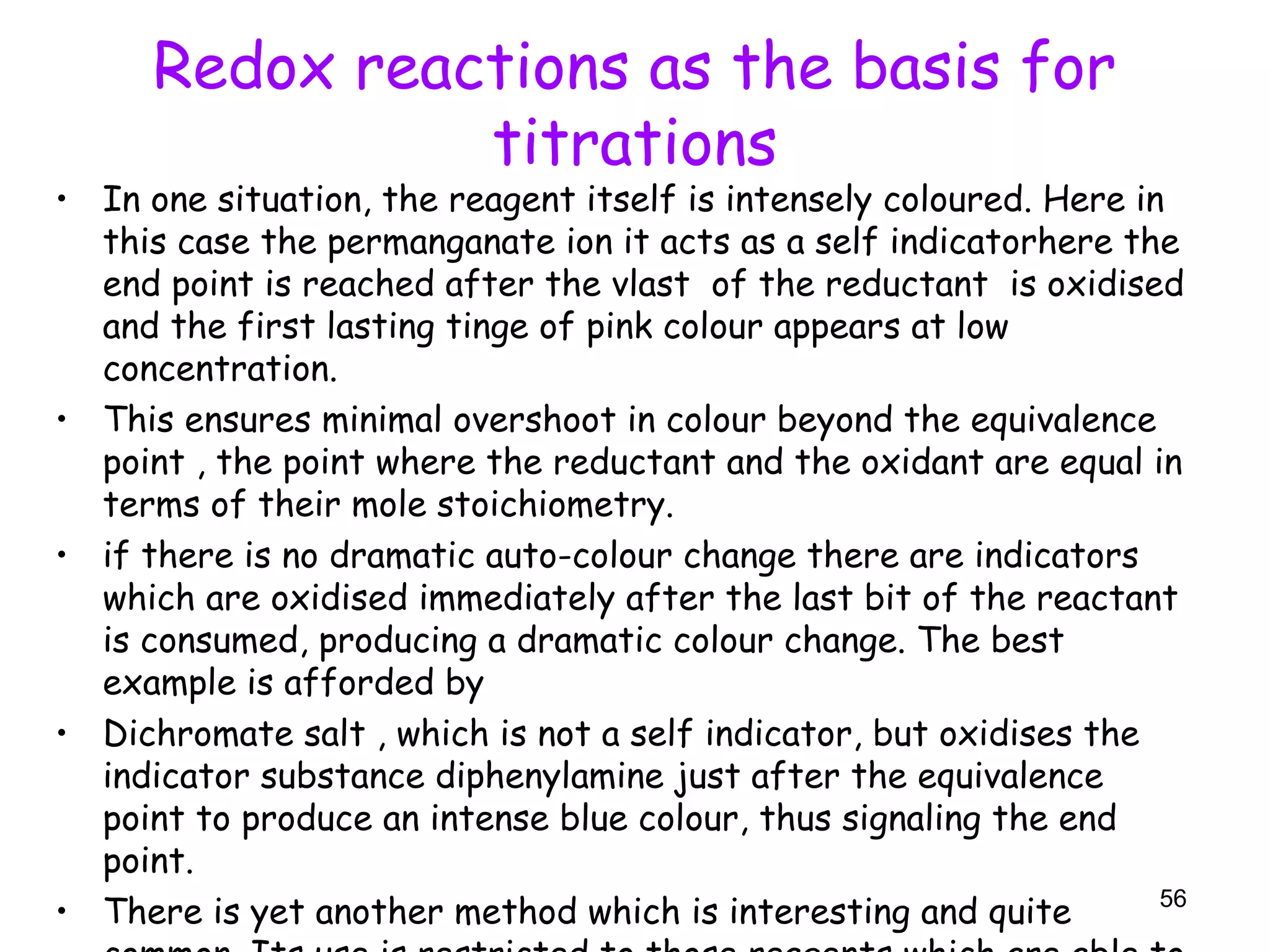 Redox reactions as the basis for
titrations
• In one situation, the reagent itself is intensely coloured. Here in
this case the permanganate ion it acts as a self indicatorhere the
end point is reached after the vlast of the reductant is oxidised
and the first lasting tinge of pink colour appears at low
concentration.
• This ensures minimal overshoot in colour beyond the equivalence
point , the point where the reductant and the oxidant are equal in
terms of their mole stoichiometry.
• if there is no dramatic auto-colour change there are indicators
which are oxidised immediately after the last bit of the reactant
is consumed, producing a dramatic colour change. The best
example is afforded by
• Dichromate salt , which is not a self indicator, but oxidises the
indicator substance diphenylamine just after the equivalence
point to produce an intense blue colour, thus signaling the end
point.
• There is yet another method which is interesting and quite 56
 