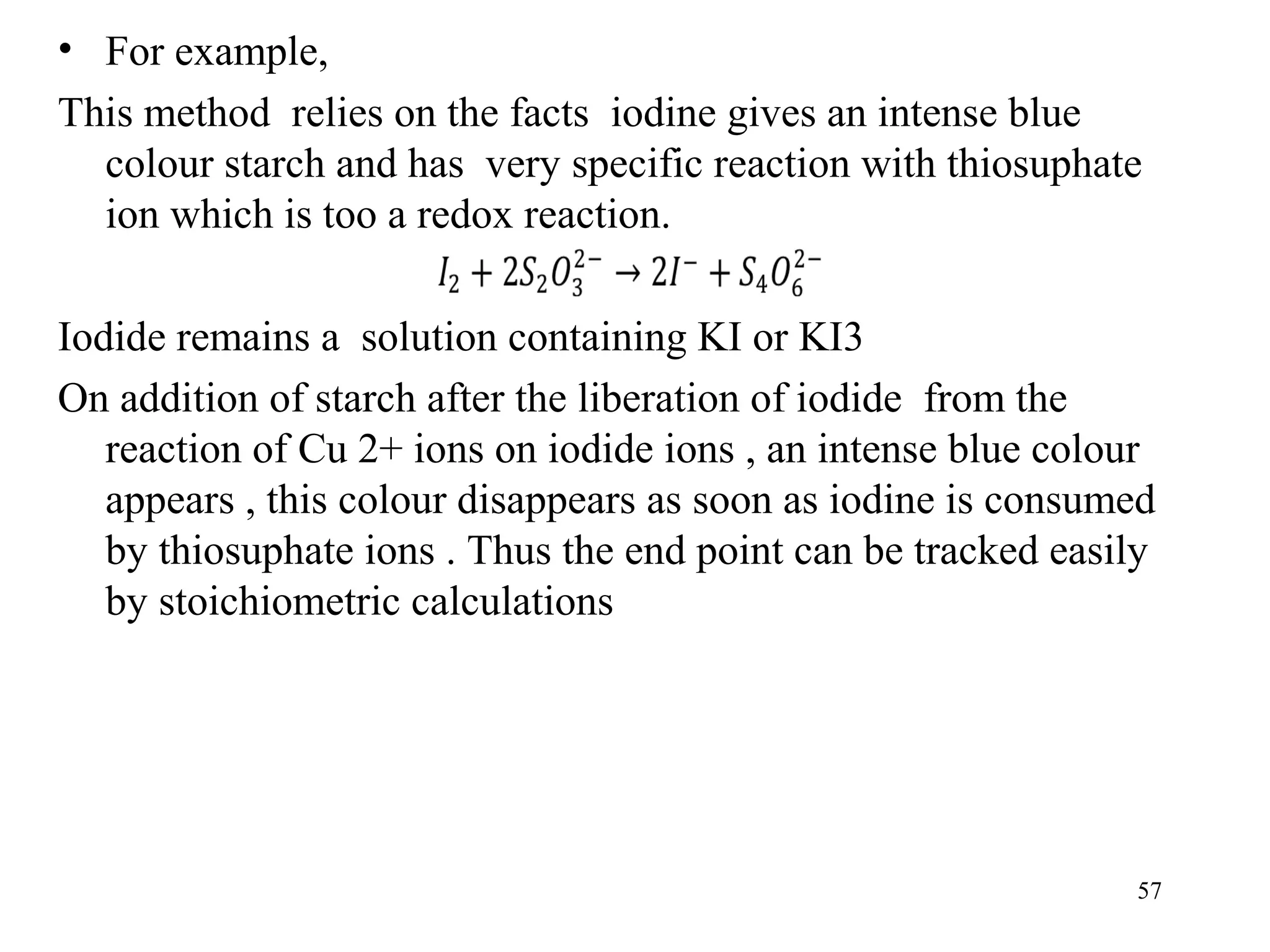 • For example,
This method relies on the facts iodine gives an intense blue
colour starch and has very specific reaction with thiosuphate
ion which is too a redox reaction.
Iodide remains a solution containing KI or KI3
On addition of starch after the liberation of iodide from the
reaction of Cu 2+ ions on iodide ions , an intense blue colour
appears , this colour disappears as soon as iodine is consumed
by thiosuphate ions . Thus the end point can be tracked easily
by stoichiometric calculations
57
 
