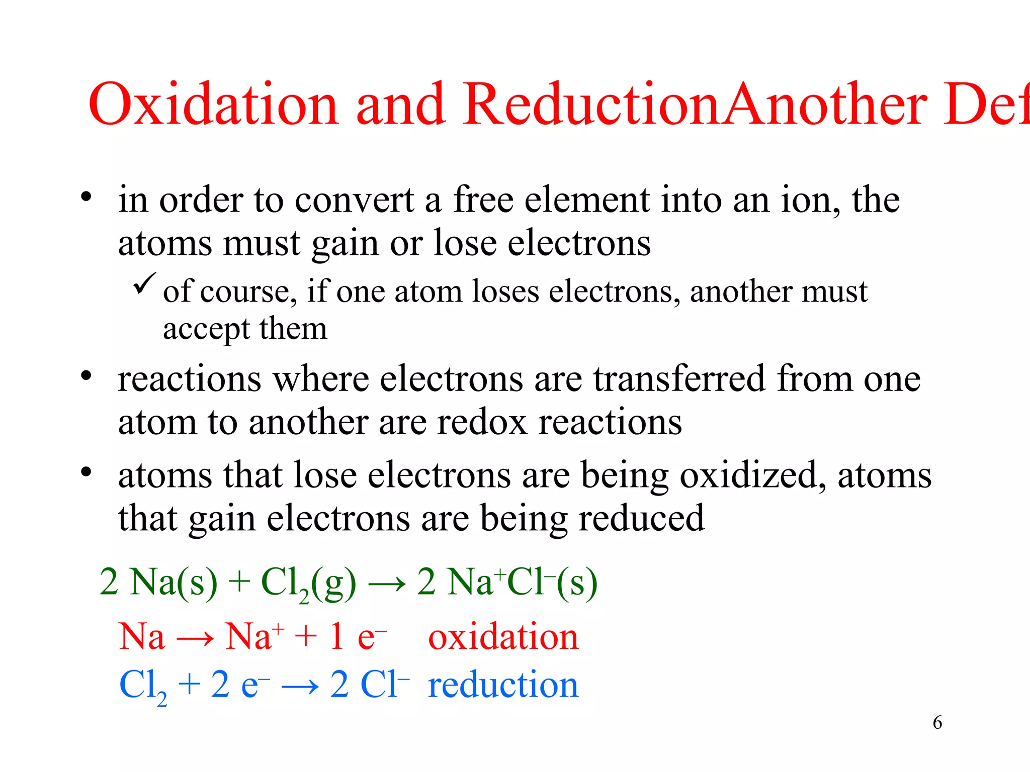 6
Oxidation and ReductionAnother Def
• in order to convert a free element into an ion, the
atoms must gain or lose electrons
of course, if one atom loses electrons, another must
accept them
• reactions where electrons are transferred from one
atom to another are redox reactions
• atoms that lose electrons are being oxidized, atoms
that gain electrons are being reduced
2 Na(s) + Cl2(g) → 2 Na+
Cl–
(s)
Na → Na+
+ 1 e–
oxidation
Cl2 + 2 e–
→ 2 Cl–
reduction
 