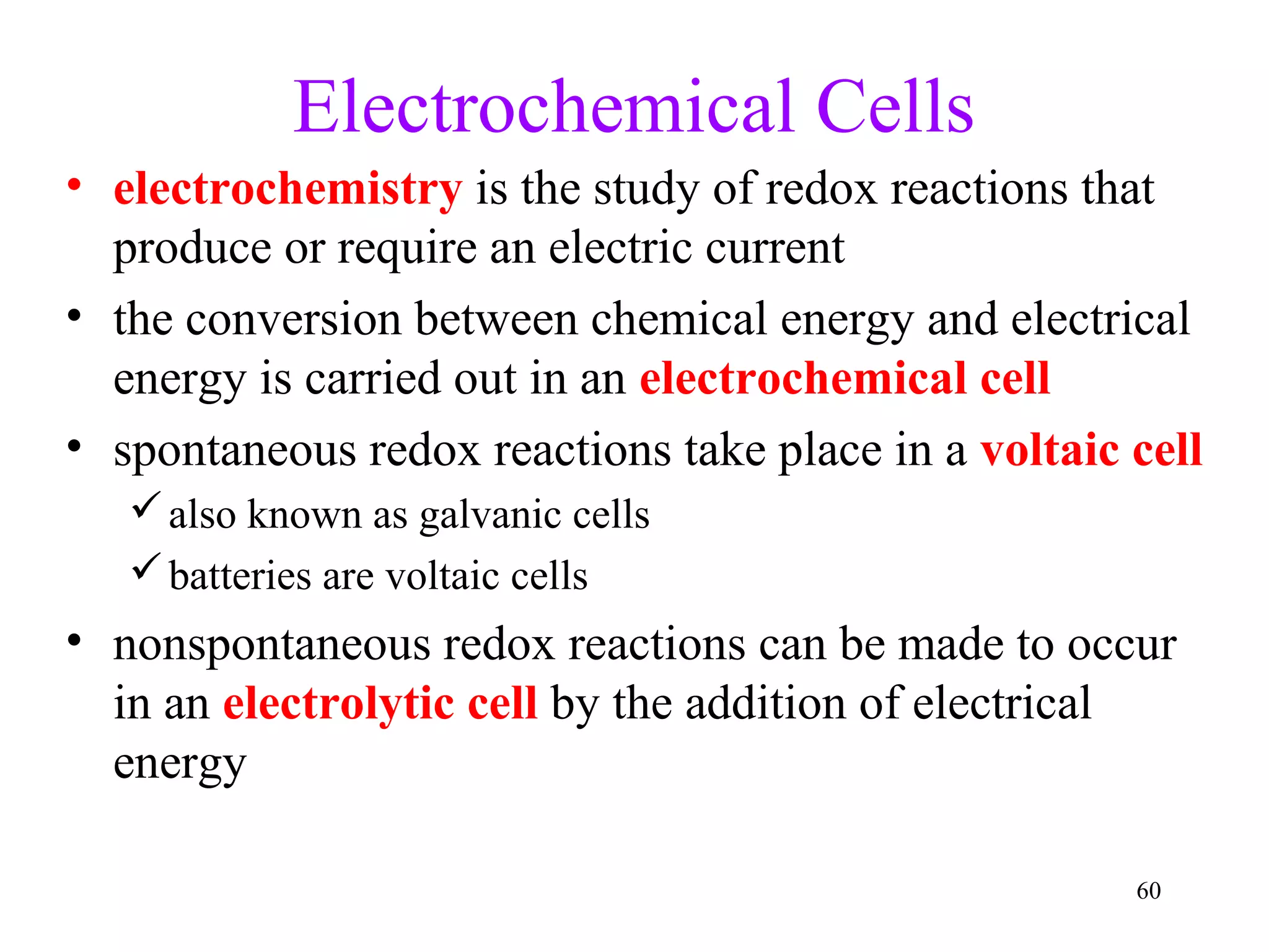 60
Electrochemical Cells
• electrochemistry is the study of redox reactions that
produce or require an electric current
• the conversion between chemical energy and electrical
energy is carried out in an electrochemical cell
• spontaneous redox reactions take place in a voltaic cell
also known as galvanic cells
batteries are voltaic cells
• nonspontaneous redox reactions can be made to occur
in an electrolytic cell by the addition of electrical
energy
 