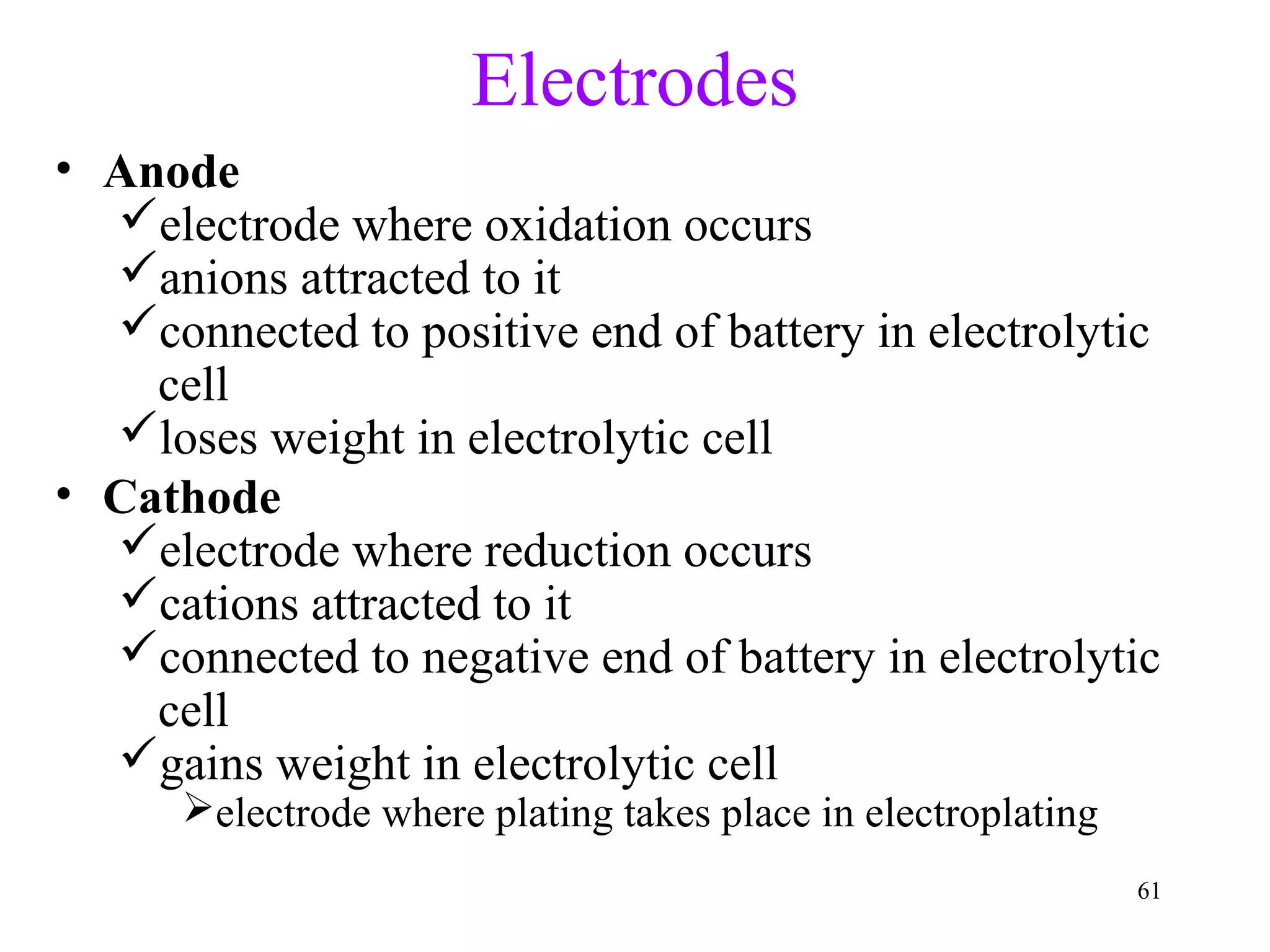 61
Electrodes
• Anode
electrode where oxidation occurs
anions attracted to it
connected to positive end of battery in electrolytic
cell
loses weight in electrolytic cell
• Cathode
electrode where reduction occurs
cations attracted to it
connected to negative end of battery in electrolytic
cell
gains weight in electrolytic cell
electrode where plating takes place in electroplating
 
