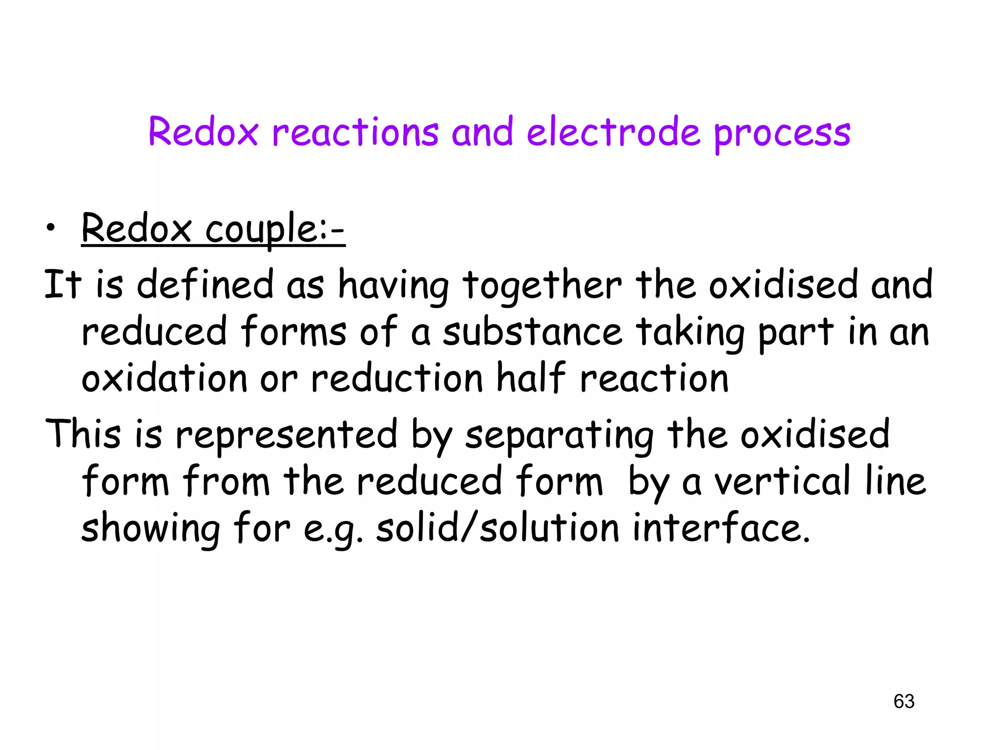 Redox reactions and electrode process
• Redox couple:-
It is defined as having together the oxidised and
reduced forms of a substance taking part in an
oxidation or reduction half reaction
This is represented by separating the oxidised
form from the reduced form by a vertical line
showing for e.g. solid/solution interface.
63
 