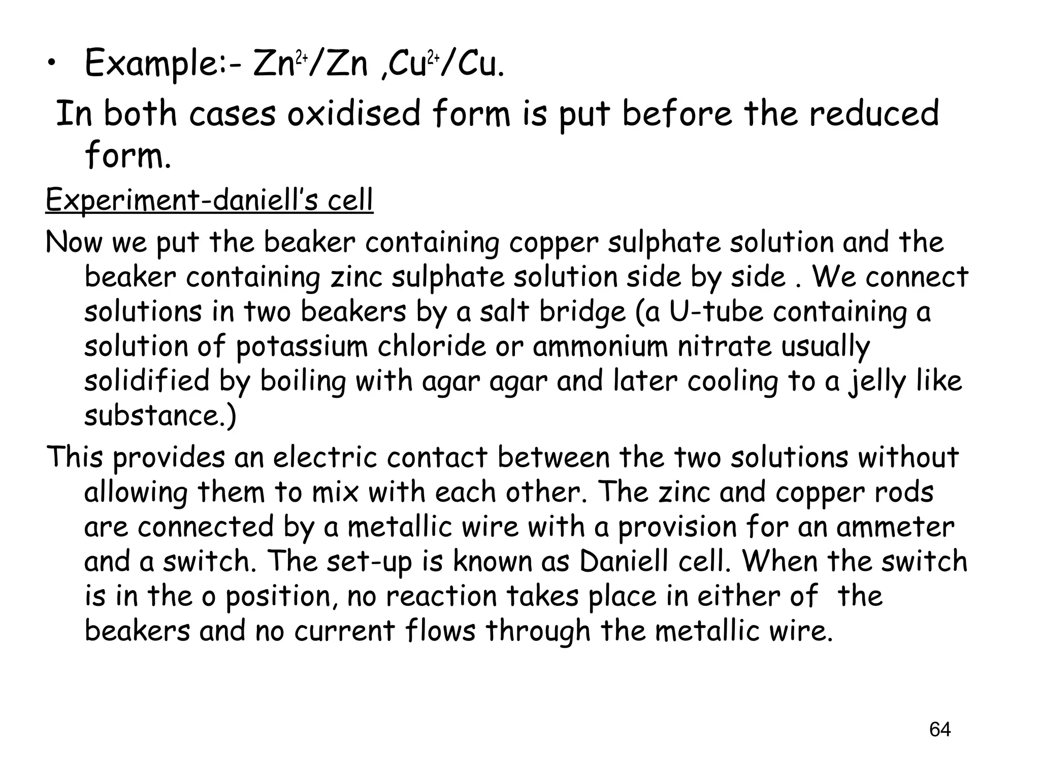 • Example:- Zn2+
/Zn ,Cu2+
/Cu.
In both cases oxidised form is put before the reduced
form.
Experiment-daniell’s cell
Now we put the beaker containing copper sulphate solution and the
beaker containing zinc sulphate solution side by side . We connect
solutions in two beakers by a salt bridge (a U-tube containing a
solution of potassium chloride or ammonium nitrate usually
solidified by boiling with agar agar and later cooling to a jelly like
substance.)
This provides an electric contact between the two solutions without
allowing them to mix with each other. The zinc and copper rods
are connected by a metallic wire with a provision for an ammeter
and a switch. The set-up is known as Daniell cell. When the switch
is in the o position, no reaction takes place in either of the
beakers and no current flows through the metallic wire.
64
 