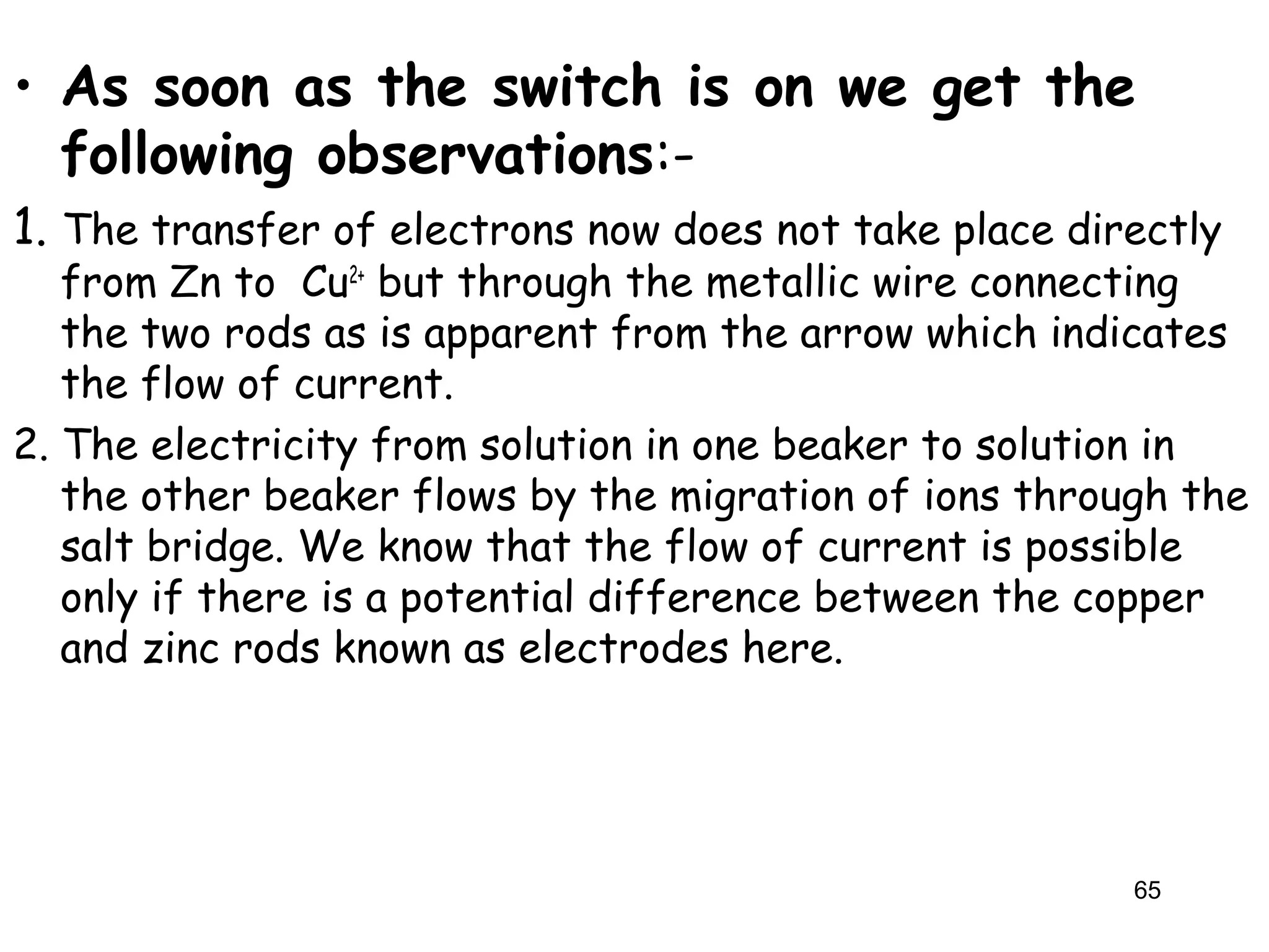 • As soon as the switch is on we get the
following observations:-
1. The transfer of electrons now does not take place directly
from Zn to Cu2+
but through the metallic wire connecting
the two rods as is apparent from the arrow which indicates
the flow of current.
2. The electricity from solution in one beaker to solution in
the other beaker flows by the migration of ions through the
salt bridge. We know that the flow of current is possible
only if there is a potential difference between the copper
and zinc rods known as electrodes here.
65
 