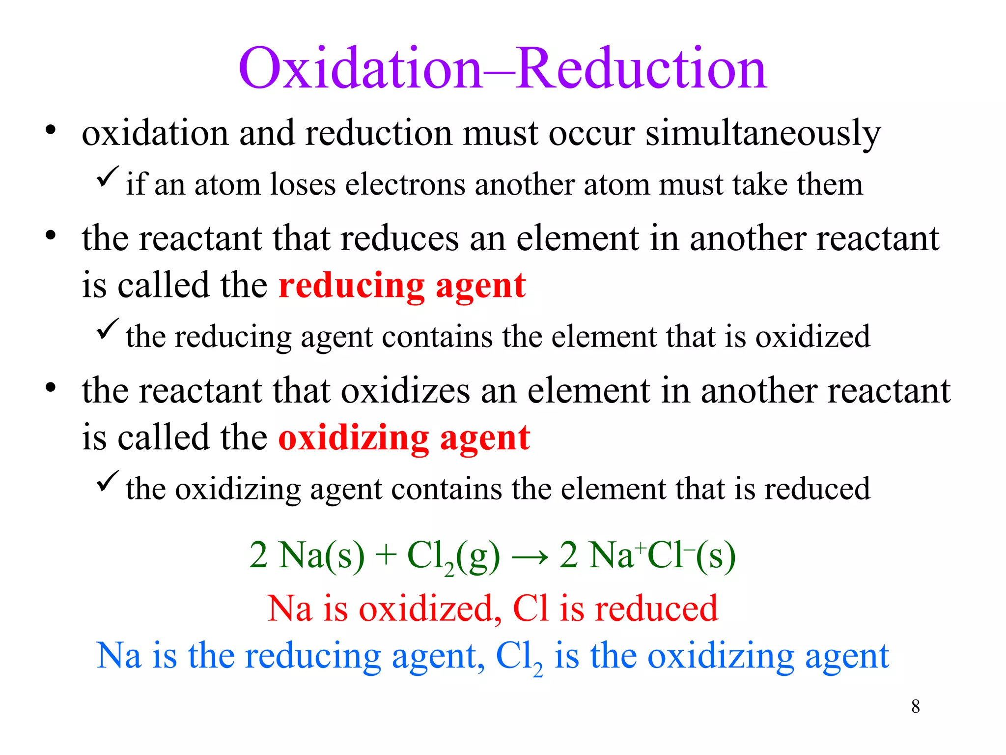 8
Oxidation–Reduction
• oxidation and reduction must occur simultaneously
if an atom loses electrons another atom must take them
• the reactant that reduces an element in another reactant
is called the reducing agent
the reducing agent contains the element that is oxidized
• the reactant that oxidizes an element in another reactant
is called the oxidizing agent
the oxidizing agent contains the element that is reduced
2 Na(s) + Cl2(g) → 2 Na+
Cl–
(s)
Na is oxidized, Cl is reduced
Na is the reducing agent, Cl2 is the oxidizing agent
 