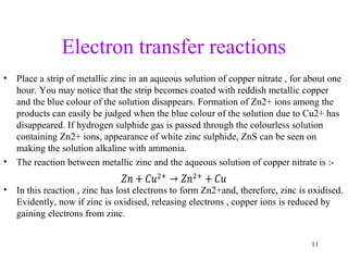 Electron transfer reactions
• Place a strip of metallic zinc in an aqueous solution of copper nitrate , for about one
hour. You may notice that the strip becomes coated with reddish metallic copper
and the blue colour of the solution disappears. Formation of Zn2+ ions among the
products can easily be judged when the blue colour of the solution due to Cu2+ has
disappeared. If hydrogen sulphide gas is passed through the colourless solution
containing Zn2+ ions, appearance of white zinc sulphide, ZnS can be seen on
making the solution alkaline with ammonia.
• The reaction between metallic zinc and the aqueous solution of copper nitrate is :-
• In this reaction , zinc has lost electrons to form Zn2+and, therefore, zinc is oxidised.
Evidently, now if zinc is oxidised, releasing electrons , copper ions is reduced by
gaining electrons from zinc.
11
 