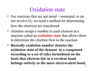 17
Oxidation state
• For reactions that are not metal + nonmetal, or do
not involve O2, we need a method for determining
how the electrons are transferred
• chemists assign a number to each element in a
reaction called an oxidation state that allows them
to determine the electron flow in the reaction
• Basically oxidation number denotes the
oxidation state of the element in a compound
according to a set of rules formulated on the
basis that electron fair in a covalent bond
belongs entirely to the more electrovalent bond.
 