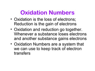 Oxidation Numbers
• Oxidation is the loss of electrons;
Reduction is the gain of electrons
• Oxidation and reduction go together.
Whenever a substance loses electrons
and another substance gains electrons
• Oxidation Numbers are a system that
we can use to keep track of electron
transfers
 