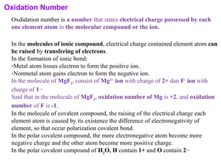 Oxidation Number
Oxdidation number is a number that states electrical charge possessed by each
one element atom in the molecular compound or the ion.
In the molecules of ionic compound, electrical charge contained element atom can
be raised by transfering of electrons.
In the formation of ionic bond:
-Metal atom losses electron to form the positive ion.
-Nonmetal atom gains electron to form the negative ion.
In the molecule of MgF2
, consist of Mg2+
ion with charge of 2+ dan F-
ion with
charge of 1−
Said that in the molecule of MgF2
, oxidation number of Mg is +2, and oxidation
number of F is -1.
In the molecule of covalent compound, the raising of the electrical charge each
element atom is caused by its existence the difference of electronegativity of
element, so that occur polarization covalent bond.
In the polar covalent compound, the more electronegative atom become more
negative charge and the other atom become more positive charge.
In the polar covalent compound of H2
O, H contain 1+ and O contain 2−
 