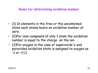 Rules for determining oxidation number
• (1) In elements in the free or the uncombined
state each atoms bears an oxidation number of
zero.
• (2)For ions composed of only 1 atom the oxidation
number is equal to the charge on the ion.
• (3)For oxygen in the case of superoxide's and
peroxides oxidation state is assigned to oxygen as
-1 or –(½).
09/25/15 22
 