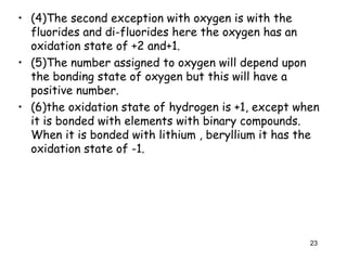 • (4)The second exception with oxygen is with the
fluorides and di-fluorides here the oxygen has an
oxidation state of +2 and+1.
• (5)The number assigned to oxygen will depend upon
the bonding state of oxygen but this will have a
positive number.
• (6)the oxidation state of hydrogen is +1, except when
it is bonded with elements with binary compounds.
When it is bonded with lithium , beryllium it has the
oxidation state of -1.
23
 