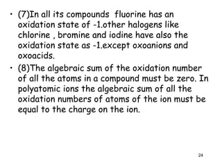 • (7)In all its compounds fluorine has an
oxidation state of -1.other halogens like
chlorine , bromine and iodine have also the
oxidation state as -1.except oxoanions and
oxoacids.
• (8)The algebraic sum of the oxidation number
of all the atoms in a compound must be zero. In
polyatomic ions the algebraic sum of all the
oxidation numbers of atoms of the ion must be
equal to the charge on the ion.
24
 