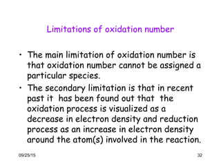 Limitations of oxidation number
• The main limitation of oxidation number is
that oxidation number cannot be assigned a
particular species.
• The secondary limitation is that in recent
past it has been found out that the
oxidation process is visualized as a
decrease in electron density and reduction
process as an increase in electron density
around the atom(s) involved in the reaction.
09/25/15 32
 