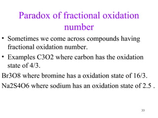 Paradox of fractional oxidation
number
• Sometimes we come across compounds having
fractional oxidation number.
• Examples C3O2 where carbon has the oxidation
state of 4/3.
Br3O8 where bromine has a oxidation state of 16/3.
Na2S4O6 where sodium has an oxidation state of 2.5 .
33
 