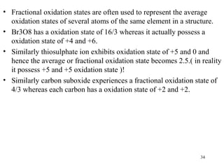 • Fractional oxidation states are often used to represent the average
oxidation states of several atoms of the same element in a structure.
• Br3O8 has a oxidation state of 16/3 whereas it actually possess a
oxidation state of +4 and +6.
• Similarly thiosulphate ion exhibits oxidation state of +5 and 0 and
hence the average or fractional oxidation state becomes 2.5.( in reality
it possess +5 and +5 oxidation state )!
• Similarly carbon suboxide experiences a fractional oxidation state of
4/3 whereas each carbon has a oxidation state of +2 and +2.
34
 