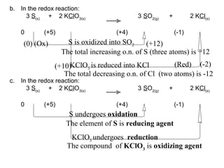 b. In the redox reaction:
3 S(s)
+ 2 KClO3(s)
3 SO2(g)
+ 2 KCl(s)
0 (+5) (+4) (-1)
(0) (+12)
(+10) (-2)
The total increasing o.n. of S (three atoms) is +12
The total decreasing o.n. of Cl (two atoms) is -12
S is oxidized into SO2
KClO3
is reduced into KCl
c. In the redox reaction:
3 S(s)
+ 2 KClO3(s)
3 SO2(g)
+ 2 KCl(s)
0 (+5) (+4) (-1)
S undergoes oxidation
KClO3
undergoes reduction
The element of S is reducing agent
The compound of KClO3
is oxidizing agent
(Ox)
(Red)
 
