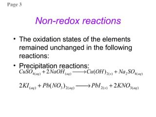 Non-redox reactions
• The oxidation states of the elements
remained unchanged in the following
reactions:
• Precipitation reactions:
)
(
4
2
)
(
2
)
(
)
(
4 )
(
2 aq
s
aq
aq SO
Na
OH
Cu
NaOH
CuSO +
→

+
)
(
3
)
(
2
)
(
2
3
)
( 2
)
(
2 aq
s
aq
aq KNO
PbI
NO
Pb
KI +
→

+
 