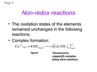 Non-redox reactions
• The oxidation states of the elements
remained unchanged in the following
reactions:
• Complex formation:
( )
[ ] +
+
→

+
2
)
(
4
3
)
(
3
)
(
2
4 aq
aq
aq NH
Cu
NH
Cu
Tetraammine
copper(II) complex
(deep blue solution)
ligand
 