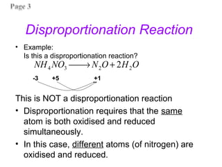 Disproportionation Reaction
• Example:
Is this a disproportionation reaction?
This is NOT a disproportionation reaction
• Disproportionation requires that the same
atom is both oxidised and reduced
simultaneously.
• In this case, different atoms (of nitrogen) are
oxidised and reduced.
-3 +5 +1
O
H
O
N
NO
NH 2
2
3
4 2
+
→

 