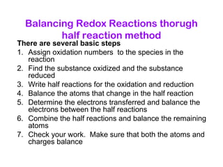Balancing Redox Reactions thorugh
half reaction method
There are several basic steps
1. Assign oxidation numbers to the species in the
reaction
2. Find the substance oxidized and the substance
reduced
3. Write half reactions for the oxidation and reduction
4. Balance the atoms that change in the half reaction
5. Determine the electrons transferred and balance the
electrons between the half reactions
6. Combine the half reactions and balance the remaining
atoms
7. Check your work. Make sure that both the atoms and
charges balance
 