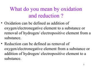 What do you mean by oxidation
and reduction ?
• Oxidation can be defined as addition of
oxygen/electronegative element to a substance or
removal of hydrogen/ electropositive element from a
substance.
• Reduction can be defined as removal of
oxygen/electronegative element from a substance or
addition of hydrogen/ electropositive element to a
substance.
5
 