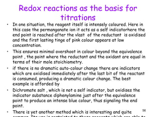 Redox reactions as the basis for
titrations
• In one situation, the reagent itself is intensely coloured. Here in
this case the permanganate ion it acts as a self indicatorhere the
end point is reached after the vlast of the reductant is oxidised
and the first lasting tinge of pink colour appears at low
concentration.
• This ensures minimal overshoot in colour beyond the equivalence
point , the point where the reductant and the oxidant are equal in
terms of their mole stoichiometry.
• if there is no dramatic auto-colour change there are indicators
which are oxidised immediately after the last bit of the reactant
is consumed, producing a dramatic colour change. The best
example is afforded by
• Dichromate salt , which is not a self indicator, but oxidises the
indicator substance diphenylamine just after the equivalence
point to produce an intense blue colour, thus signaling the end
point.
• There is yet another method which is interesting and quite 56
 