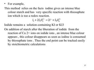 • For example,
This method relies on the facts iodine gives an intense blue
colour starch and has very specific reaction with thiosuphate
ion which is too a redox reaction.
Iodide remains a solution containing KI or KI3
On addition of starch after the liberation of iodide from the
reaction of Cu 2+ ions on iodide ions , an intense blue colour
appears , this colour disappears as soon as iodine is consumed
by thiosuphate ions . Thus the end point can be tracked easily
by stoichiometric calculations
57
 