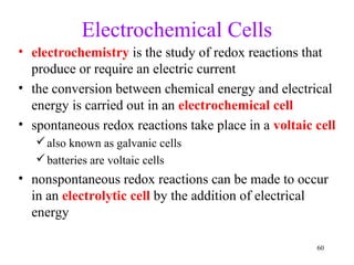 60
Electrochemical Cells
• electrochemistry is the study of redox reactions that
produce or require an electric current
• the conversion between chemical energy and electrical
energy is carried out in an electrochemical cell
• spontaneous redox reactions take place in a voltaic cell
also known as galvanic cells
batteries are voltaic cells
• nonspontaneous redox reactions can be made to occur
in an electrolytic cell by the addition of electrical
energy
 