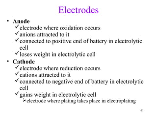 61
Electrodes
• Anode
electrode where oxidation occurs
anions attracted to it
connected to positive end of battery in electrolytic
cell
loses weight in electrolytic cell
• Cathode
electrode where reduction occurs
cations attracted to it
connected to negative end of battery in electrolytic
cell
gains weight in electrolytic cell
electrode where plating takes place in electroplating
 